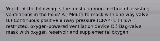 Which of the following is the most common method of assisting ventilations in the field? A.) Mouth-to-mask with one-way valve B.) Continuous positive airway pressure (CPAP) C.) Flow restricted, oxygen-powered ventilation device D.) Bag-valve mask with oxygen reservoir and supplemental oxygen