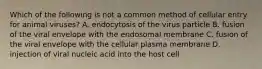 Which of the following is not a common method of cellular entry for animal viruses? A. endocytosis of the virus particle B. fusion of the viral envelope with the endosomal membrane C. fusion of the viral envelope with the cellular plasma membrane D. injection of viral nucleic acid into the host cell