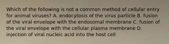 Which of the following is not a common method of cellular entry for animal viruses? A. endocytosis of the virus particle B. fusion of the viral envelope with the endosomal membrane C. fusion of the viral envelope with the cellular plasma membrane D. injection of viral nucleic acid into the host cell