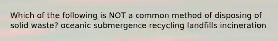 Which of the following is NOT a common method of disposing of solid waste? oceanic submergence recycling landfills incineration