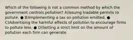 Which of the following is not a common method by which the government controls pollution? A)Issuing tradable permits to pollute. ● B)Implementing a tax on pollution emitted. ● C)Advertising the harmful effects of pollution to encourage firms to pollute less. ● D)Setting a strict limit on the amount of pollution each firm can generate.