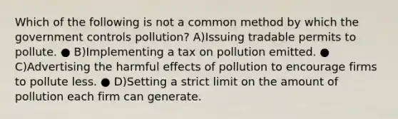 Which of the following is not a common method by which the government controls pollution? A)Issuing tradable permits to pollute. ● B)Implementing a tax on pollution emitted. ● C)Advertising the harmful effects of pollution to encourage firms to pollute less. ● D)Setting a strict limit on the amount of pollution each firm can generate.