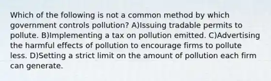 Which of the following is not a common method by which government controls pollution? A)Issuing tradable permits to pollute. B)Implementing a tax on pollution emitted. C)Advertising the harmful effects of pollution to encourage firms to pollute less. D)Setting a strict limit on the amount of pollution each firm can generate.