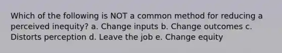 Which of the following is NOT a common method for reducing a perceived inequity? a. Change inputs b. Change outcomes c. Distorts perception d. Leave the job e. Change equity