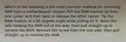 Which of the following is the most common method for removing RAM from a motherboard? Answer Pull the RAM module up from one corner and then twist to release the other corner. Tip the RAM module at a 45-degree angle while pulling on it. Move the tabs holding the RAM out of the way; then pull straight up to remove the RAM. Remove the screw from the one side; then pull straight up to remove the RAM.