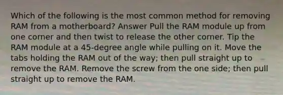 Which of the following is the most common method for removing RAM from a motherboard? Answer Pull the RAM module up from one corner and then twist to release the other corner. Tip the RAM module at a 45-degree angle while pulling on it. Move the tabs holding the RAM out of the way; then pull straight up to remove the RAM. Remove the screw from the one side; then pull straight up to remove the RAM.