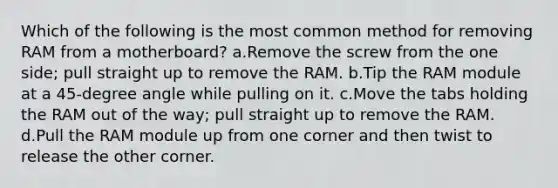 Which of the following is the most common method for removing RAM from a motherboard? a.Remove the screw from the one side; pull straight up to remove the RAM. b.Tip the RAM module at a 45-degree angle while pulling on it. c.Move the tabs holding the RAM out of the way; pull straight up to remove the RAM. d.Pull the RAM module up from one corner and then twist to release the other corner.