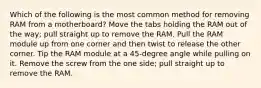 Which of the following is the most common method for removing RAM from a motherboard? Move the tabs holding the RAM out of the way; pull straight up to remove the RAM. Pull the RAM module up from one corner and then twist to release the other corner. Tip the RAM module at a 45-degree angle while pulling on it. Remove the screw from the one side; pull straight up to remove the RAM.