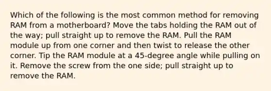 Which of the following is the most common method for removing RAM from a motherboard? Move the tabs holding the RAM out of the way; pull straight up to remove the RAM. Pull the RAM module up from one corner and then twist to release the other corner. Tip the RAM module at a 45-degree angle while pulling on it. Remove the screw from the one side; pull straight up to remove the RAM.