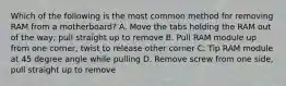 Which of the following is the most common method for removing RAM from a motherboard? A. Move the tabs holding the RAM out of the way; pull straight up to remove B. Pull RAM module up from one corner, twist to release other corner C. Tip RAM module at 45 degree angle while pulling D. Remove screw from one side, pull straight up to remove