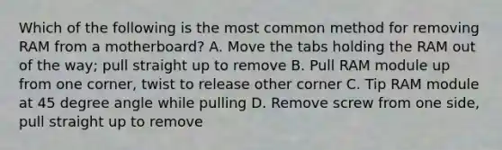 Which of the following is the most common method for removing RAM from a motherboard? A. Move the tabs holding the RAM out of the way; pull straight up to remove B. Pull RAM module up from one corner, twist to release other corner C. Tip RAM module at 45 degree angle while pulling D. Remove screw from one side, pull straight up to remove