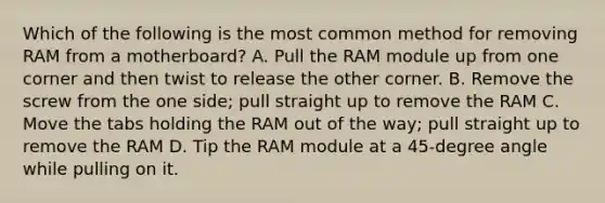 Which of the following is the most common method for removing RAM from a motherboard? A. Pull the RAM module up from one corner and then twist to release the other corner. B. Remove the screw from the one side; pull straight up to remove the RAM C. Move the tabs holding the RAM out of the way; pull straight up to remove the RAM D. Tip the RAM module at a 45-degree angle while pulling on it.