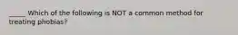 _____ Which of the following is NOT a common method for treating phobias?