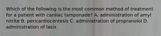 Which of the following is the most common method of treatment for a patient with cardiac tamponade? A. administration of amyl nitrite B. pericardiocentesis C. administration of propranolol D. administration of lasix