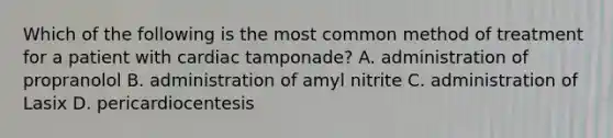 Which of the following is the most common method of treatment for a patient with cardiac tamponade? A. administration of propranolol B. administration of amyl nitrite C. administration of Lasix D. pericardiocentesis