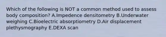 Which of the following is NOT a common method used to assess body composition? A.Impedence densitometry B.Underwater weighing C.Bioelectric absorptiometry D.Air displacement plethysmography E.DEXA scan