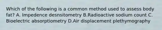 Which of the following is a common method used to assess body fat? A. Impedence desnsitometry B.Radioactive sodium count C. Bioelectric absorptiometry D.Air displacement plethymography