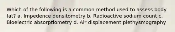 Which of the following is a common method used to assess body fat? a. Impedence densitometry b. Radioactive sodium count c. Bioelectric absorptiometry d. Air displacement plethysmography