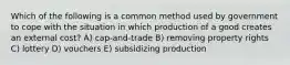 Which of the following is a common method used by government to cope with the situation in which production of a good creates an external cost? A) cap-and-trade B) removing property rights C) lottery D) vouchers E) subsidizing production