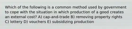 Which of the following is a common method used by government to cope with the situation in which production of a good creates an external cost? A) cap-and-trade B) removing property rights C) lottery D) vouchers E) subsidizing production