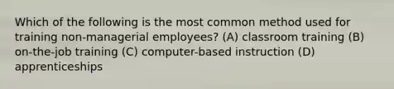 Which of the following is the most common method used for training non-managerial employees? (A) classroom training (B) on-the-job training (C) computer-based instruction (D) apprenticeships