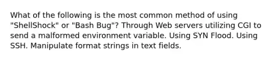 What of the following is the most common method of using "ShellShock" or "Bash Bug"? Through Web servers utilizing CGI to send a malformed environment variable. Using SYN Flood. Using SSH. Manipulate format strings in text fields.