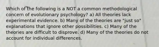 Which of the following is a NOT a common methodological concern of evolutionary psychology? a) All theories lack experimental evidence. b) Many of the theories are "just so" explanations that ignore other possibilities. c) Many of the theories are difficult to disprove. d) Many of the theories do not account for individual differences.