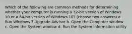 Which of the following are common methods for determining whether your computer is running a 32-bit version of Windows 10 or a 64-bit version of Windows 10? (choose two answers) a. Run Windows 7 Upgrade Advisor b. Open the Computer window c. Open the System window d. Run the System Information utility