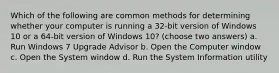 Which of the following are common methods for determining whether your computer is running a 32-bit version of Windows 10 or a 64-bit version of Windows 10? (choose two answers) a. Run Windows 7 Upgrade Advisor b. Open the Computer window c. Open the System window d. Run the System Information utility