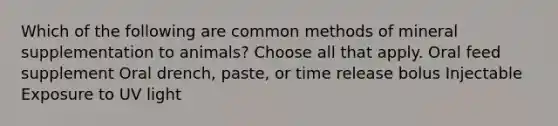 Which of the following are common methods of mineral supplementation to animals? Choose all that apply. Oral feed supplement Oral drench, paste, or time release bolus Injectable Exposure to UV light