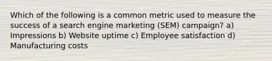 Which of the following is a common metric used to measure the success of a search engine marketing (SEM) campaign? a) Impressions b) Website uptime c) Employee satisfaction d) Manufacturing costs