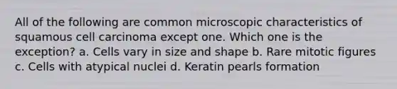 All of the following are common microscopic characteristics of squamous cell carcinoma except one. Which one is the exception? a. Cells vary in size and shape b. Rare mitotic figures c. Cells with atypical nuclei d. Keratin pearls formation