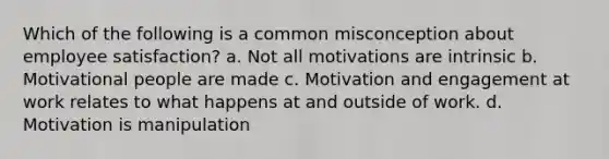 Which of the following is a common misconception about employee satisfaction? a. Not all motivations are intrinsic b. Motivational people are made c. Motivation and engagement at work relates to what happens at and outside of work. d. Motivation is manipulation