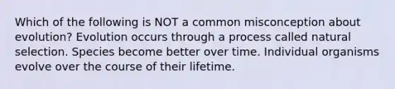 Which of the following is NOT a common misconception about evolution? Evolution occurs through a process called natural selection. Species become better over time. Individual organisms evolve over the course of their lifetime.