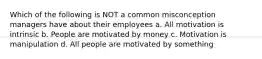 Which of the following is NOT a common misconception managers have about their employees a. All motivation is intrinsic b. People are motivated by money c. Motivation is manipulation d. All people are motivated by something