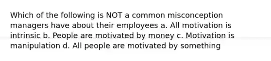 Which of the following is NOT a common misconception managers have about their employees a. All motivation is intrinsic b. People are motivated by money c. Motivation is manipulation d. All people are motivated by something