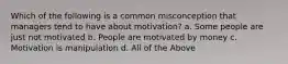 Which of the following is a common misconception that managers tend to have about motivation? a. Some people are just not motivated b. People are motivated by money c. Motivation is manipulation d. All of the Above