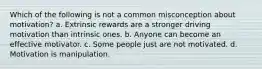 Which of the following is not a common misconception about motivation? a. Extrinsic rewards are a stronger driving motivation than intrinsic ones. b. Anyone can become an effective motivator. c. Some people just are not motivated. d. Motivation is manipulation.