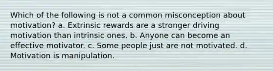 Which of the following is not a common misconception about motivation? a. Extrinsic rewards are a stronger driving motivation than intrinsic ones. b. Anyone can become an effective motivator. c. Some people just are not motivated. d. Motivation is manipulation.