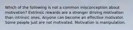 Which of the following is not a common misconception about motivation? Extrinsic rewards are a stronger driving motivation than intrinsic ones. Anyone can become an effective motivator. Some people just are not motivated. Motivation is manipulation.