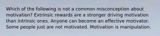 Which of the following is not a common misconception about motivation? Extrinsic rewards are a stronger driving motivation than intrinsic ones. Anyone can become an effective motivator. Some people just are not motivated. Motivation is manipulation.