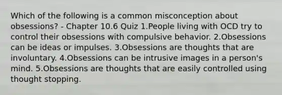 Which of the following is a common misconception about obsessions? - Chapter 10.6 Quiz 1.People living with OCD try to control their obsessions with compulsive behavior. 2.Obsessions can be ideas or impulses. 3.Obsessions are thoughts that are involuntary. 4.Obsessions can be intrusive images in a person's mind. 5.Obsessions are thoughts that are easily controlled using thought stopping.