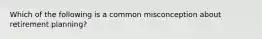 Which of the following is a common misconception about retirement planning?