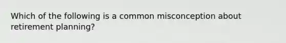 Which of the following is a common misconception about retirement planning?