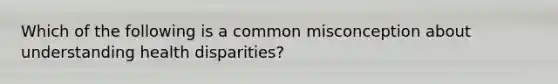 Which of the following is a common misconception about understanding health disparities?