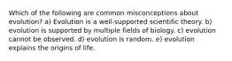 Which of the following are common misconceptions about evolution? a) Evolution is a well-supported scientific theory. b) evolution is supported by multiple fields of biology. c) evolution cannot be observed. d) evolution is random. e) evolution explains the origins of life.