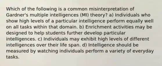 Which of the following is a common misinterpretation of Gardner's multiple intelligences (MI) theory? a) Individuals who show high levels of a particular intelligence perform equally well on all tasks within that domain. b) Enrichment activities may be designed to help students further develop particular intelligences. c) Individuals may exhibit high levels of different intelligences over their life span. d) Intelligence should be measured by watching individuals perform a variety of everyday tasks.