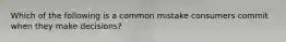 Which of the following is a common mistake consumers commit when they make decisions?