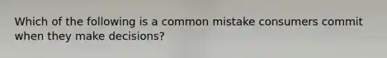 Which of the following is a common mistake consumers commit when they make decisions?