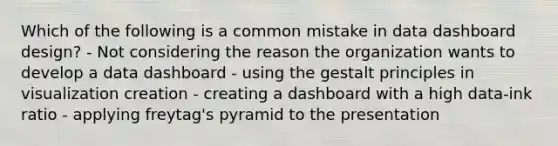 Which of the following is a common mistake in data dashboard design? - Not considering the reason the organization wants to develop a data dashboard - using the gestalt principles in visualization creation - creating a dashboard with a high data-ink ratio - applying freytag's pyramid to the presentation